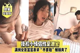 【独家完整版】技校小情侣性爱泄密，清纯女友苦苦哀求“不要拍”被操爽了以后怎幺弄都行~完美露脸